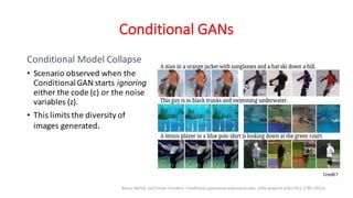 Conditional GANs
Conditional Model Collapse
• Scenario observed when the
ConditionalGAN starts ignoring
either the code (c) or the noise
variables (z).
• This limits the diversity of
images generated.
Mirza, Mehdi, and Simon Osindero. Conditional generative adversarial nets. arXiv preprint arXiv:1411.1784 (2014).
Credit?
 