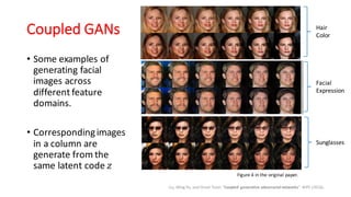 Coupled GANs
Liu, Ming-Yu, and Oncel Tuzel. “Coupled generative adversarial networks”. NIPS (2016).
• Some examples of
generating facial
images across
different feature
domains.
• Correspondingimages
in a column are
generate from the
same latent code 𝑧
Figure 4 in the original paper.
Hair
Color
Facial
Expression
Sunglasses
 