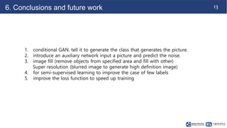 13
6. Conclusions and future work
1. conditional GAN. tell it to generate the class that generates the picture.
2. introduce an auxiliary network input a picture and predict the noise.
3. image fill (remove objects from specified area and fill with other)
Super resolution (blurred image to generate high definition image)
4. for semi-supervised learning to improve the case of few labels
5. improve the loss function to speed up training
 