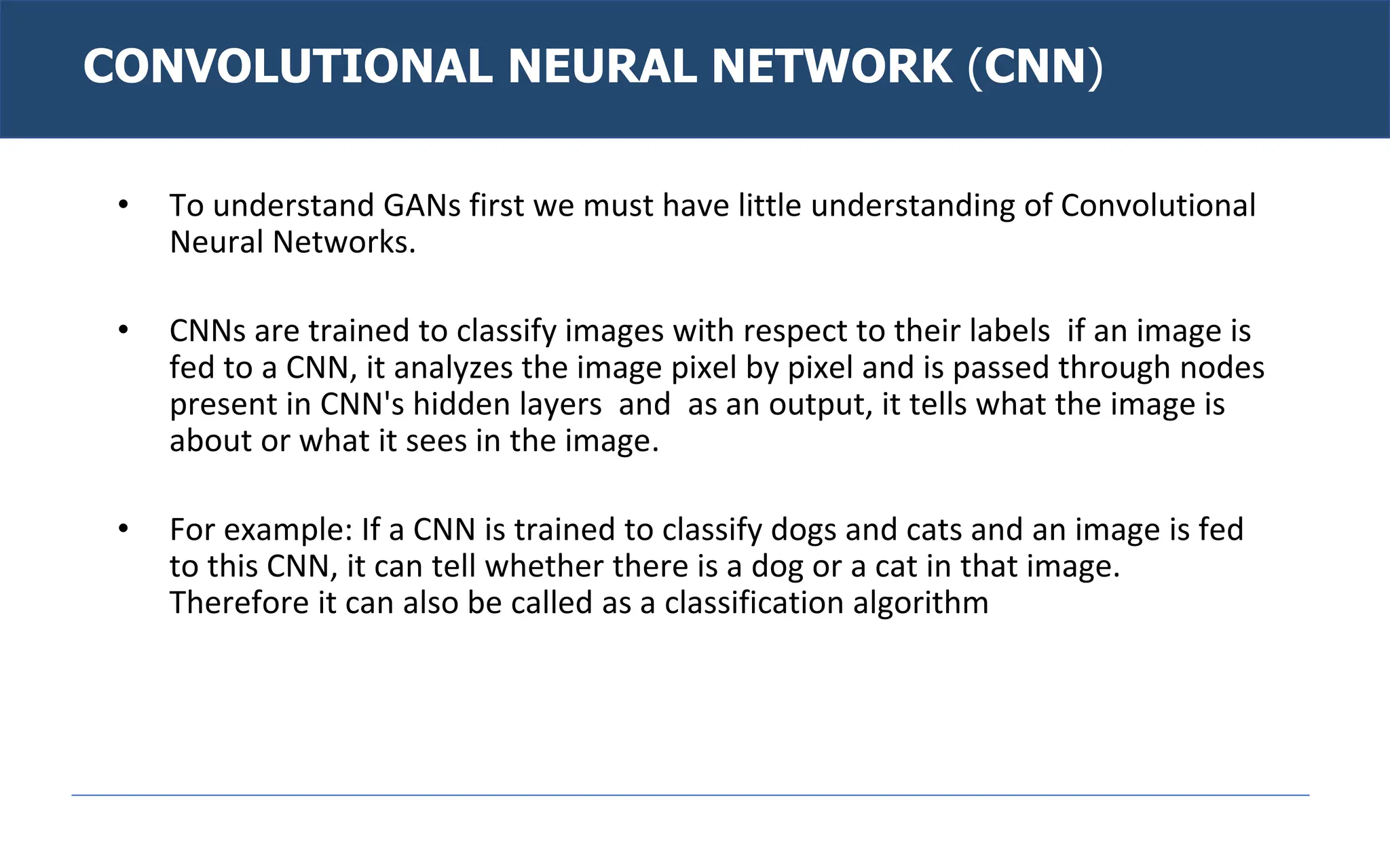 CONVOLUTIONAL NEURAL NETWORK (CNN)
• To understand GANs first we must have little understanding of Convolutional
Neural Networks.
• CNNs are trained to classify images with respect to their labels if an image is
fed to a CNN, it analyzes the image pixel by pixel and is passed through nodes
present in CNN's hidden layers and as an output, it tells what the image is
about or what it sees in the image.
• For example: If a CNN is trained to classify dogs and cats and an image is fed
to this CNN, it can tell whether there is a dog or a cat in that image.
Therefore it can also be called as a classification algorithm
 