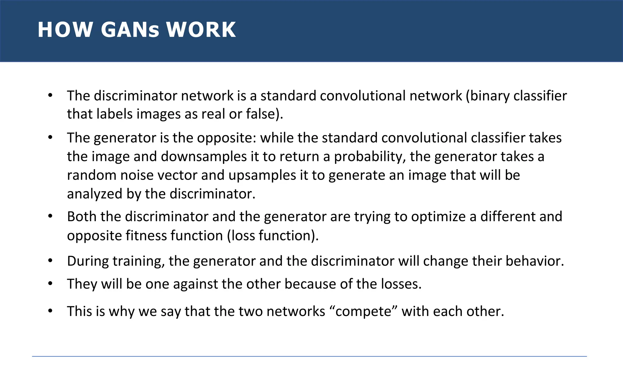 HOW GANs WORK
• The discriminator network is a standard convolutional network (binary classifier
that labels images as real or false).
• The generator is the opposite: while the standard convolutional classifier takes
the image and downsamples it to return a probability, the generator takes a
random noise vector and upsamples it to generate an image that will be
analyzed by the discriminator.
• Both the discriminator and the generator are trying to optimize a different and
opposite fitness function (loss function).
• During training, the generator and the discriminator will change their behavior.
• They will be one against the other because of the losses.
• This is why we say that the two networks “compete” with each other.
 