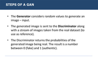 STEPS OF A GAN
• The Generator considers random values to generate an
image – input.
• The generated image is sent to the Discriminator along
with a stream of images taken from the real dataset (to
use as reference).
• The Discriminator returns the probabilities of the
generated image being real. The result is a number
between 0 (fake) and 1 (authentic).
 