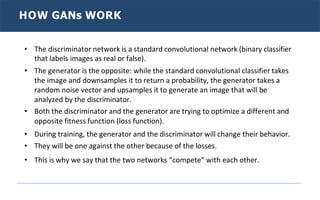 HOW GANs WORK
• The discriminator network is a standard convolutional network (binary classifier
that labels images as real or false).
• The generator is the opposite: while the standard convolutional classifier takes
the image and downsamples it to return a probability, the generator takes a
random noise vector and upsamples it to generate an image that will be
analyzed by the discriminator.
• Both the discriminator and the generator are trying to optimize a different and
opposite fitness function (loss function).
• During training, the generator and the discriminator will change their behavior.
• They will be one against the other because of the losses.
• This is why we say that the two networks “compete” with each other.
 