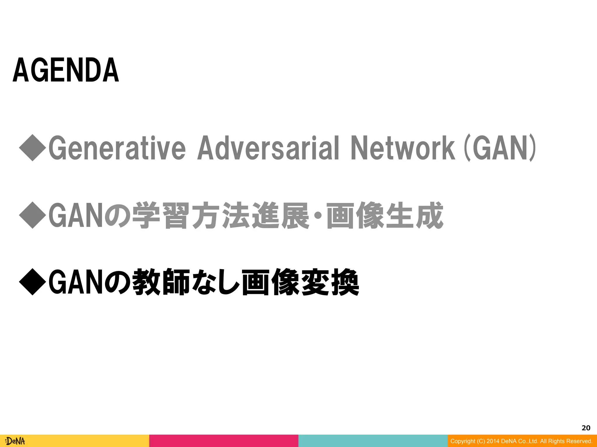 20	
Copyright (C) 2014 DeNA Co.,Ltd. All Rights Reserved.
AGENDA
◆GANの教師なし画像変換
◆Generative Adversarial Networks(GAN)
◆GANの学習方法進展・画像生成
 