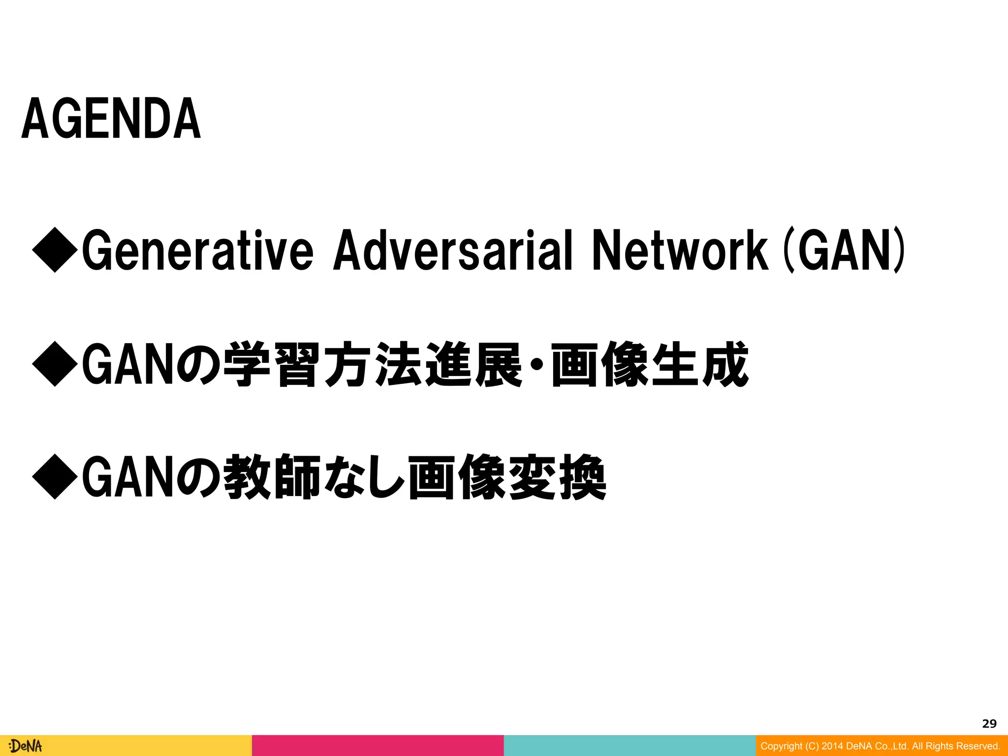 29	
Copyright (C) 2014 DeNA Co.,Ltd. All Rights Reserved.
AGENDA
◆GANの教師なし画像変換
◆Generative Adversarial Networks(GAN)
◆GANの学習方法進展・画像生成
 
