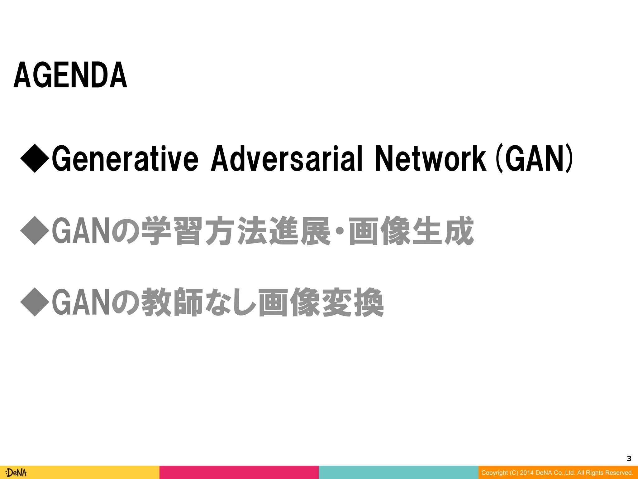 3	
Copyright (C) 2014 DeNA Co.,Ltd. All Rights Reserved.
AGENDA
◆GANの教師なし画像変換
◆Generative Adversarial Networks(GAN)
◆GANの学習方法進展・画像生成
 