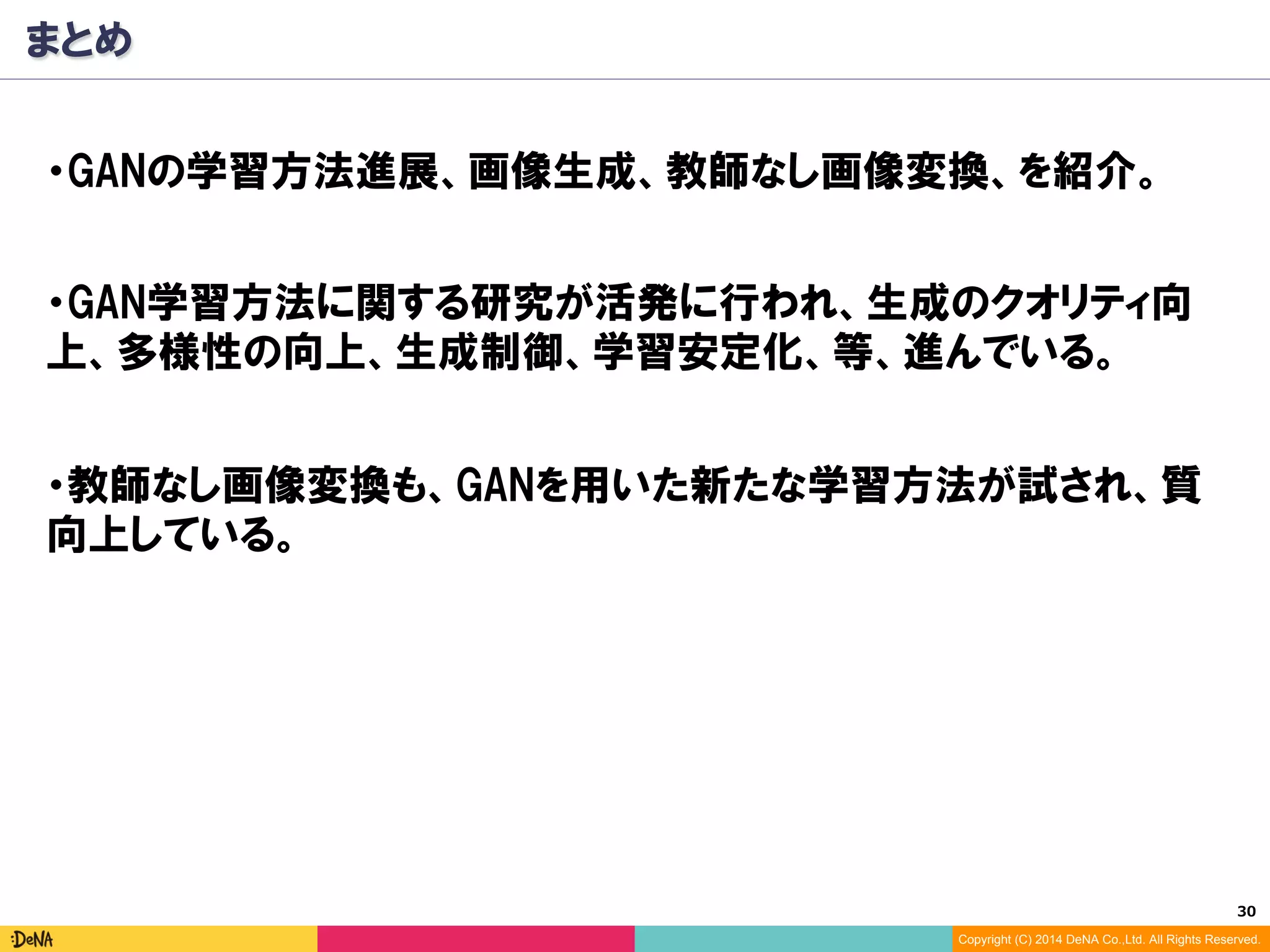 30	
Copyright (C) 2014 DeNA Co.,Ltd. All Rights Reserved.
まとめ
・GANの学習方法進展、画像生成、教師なし画像変換、を紹介。
・GAN学習方法に関する研究が活発に行われ、生成のクオリティ向
上、多様性の向上、生成制御、学習安定化、等、進んでいる。
・教師なし画像変換も、GANを用いた新たな学習方法が試され、質
向上している。
 