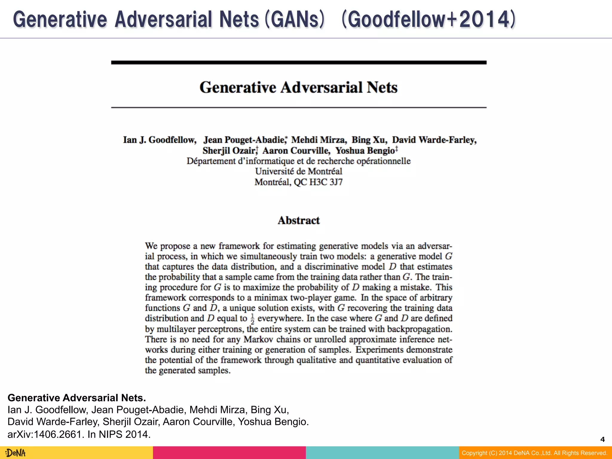 4	
Copyright (C) 2014 DeNA Co.,Ltd. All Rights Reserved.
Generative Adversarial Nets(GAN) (Goodfellow+2014)
Generative Adversarial Nets.
Ian J. Goodfellow, Jean Pouget-Abadie, Mehdi Mirza, Bing Xu,
David Warde-Farley, Sherjil Ozair, Aaron Courville, Yoshua Bengio.
arXiv:1406.2661. In NIPS 2014.
 