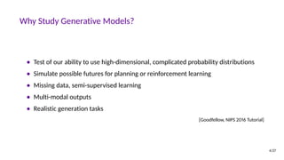 Why Study Generative Models?
• Test of our ability to use high-dimensional, complicated probability distributions
• Simulate possible futures for planning or reinforcement learning
• Missing data, semi-supervised learning
• Multi-modal outputs
• Realistic generation tasks
[Goodfellow, NIPS 2016 Tutorial]
4/27
 