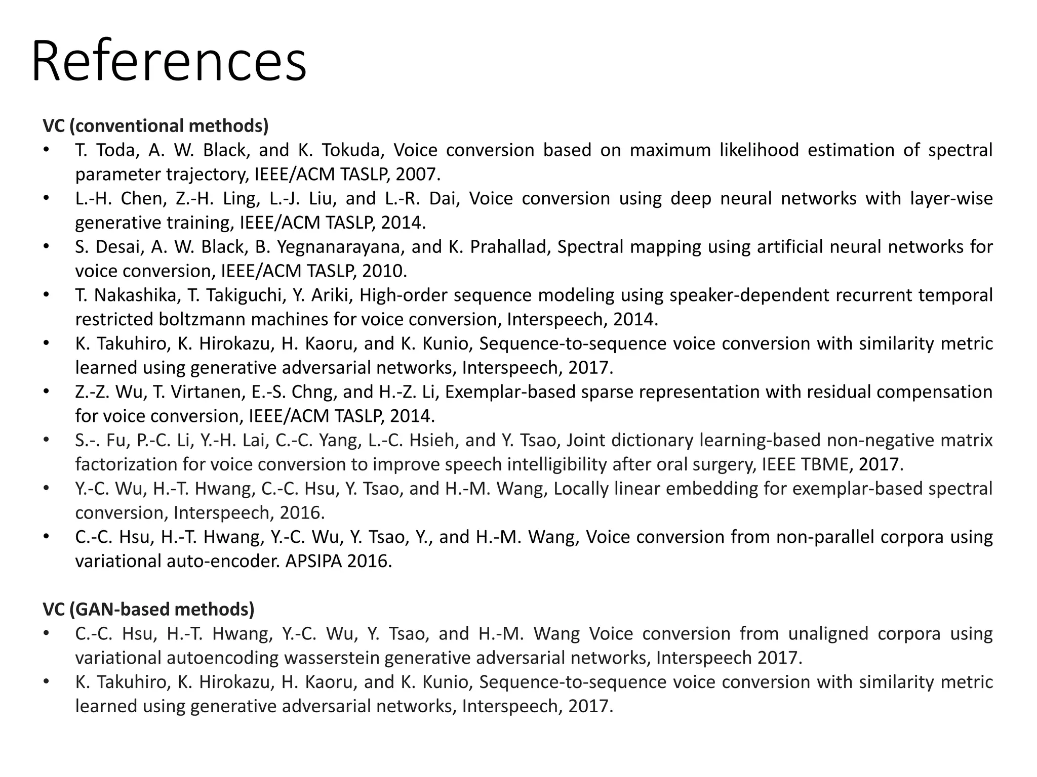 VC (conventional methods)
• T. Toda, A. W. Black, and K. Tokuda, Voice conversion based on maximum likelihood estimation of spectral
parameter trajectory, IEEE/ACM TASLP, 2007.
• L.-H. Chen, Z.-H. Ling, L.-J. Liu, and L.-R. Dai, Voice conversion using deep neural networks with layer-wise
generative training, IEEE/ACM TASLP, 2014.
• S. Desai, A. W. Black, B. Yegnanarayana, and K. Prahallad, Spectral mapping using artificial neural networks for
voice conversion, IEEE/ACM TASLP, 2010.
• T. Nakashika, T. Takiguchi, Y. Ariki, High-order sequence modeling using speaker-dependent recurrent temporal
restricted boltzmann machines for voice conversion, Interspeech, 2014.
• K. Takuhiro, K. Hirokazu, H. Kaoru, and K. Kunio, Sequence-to-sequence voice conversion with similarity metric
learned using generative adversarial networks, Interspeech, 2017.
• Z.-Z. Wu, T. Virtanen, E.-S. Chng, and H.-Z. Li, Exemplar-based sparse representation with residual compensation
for voice conversion, IEEE/ACM TASLP, 2014.
• S.-. Fu, P.-C. Li, Y.-H. Lai, C.-C. Yang, L.-C. Hsieh, and Y. Tsao, Joint dictionary learning-based non-negative matrix
factorization for voice conversion to improve speech intelligibility after oral surgery, IEEE TBME, 2017.
• Y.-C. Wu, H.-T. Hwang, C.-C. Hsu, Y. Tsao, and H.-M. Wang, Locally linear embedding for exemplar-based spectral
conversion, Interspeech, 2016.
• C.-C. Hsu, H.-T. Hwang, Y.-C. Wu, Y. Tsao, Y., and H.-M. Wang, Voice conversion from non-parallel corpora using
variational auto-encoder. APSIPA 2016.
VC (GAN-based methods)
• C.-C. Hsu, H.-T. Hwang, Y.-C. Wu, Y. Tsao, and H.-M. Wang Voice conversion from unaligned corpora using
variational autoencoding wasserstein generative adversarial networks, Interspeech 2017.
• K. Takuhiro, K. Hirokazu, H. Kaoru, and K. Kunio, Sequence-to-sequence voice conversion with similarity metric
learned using generative adversarial networks, Interspeech, 2017.
References
 