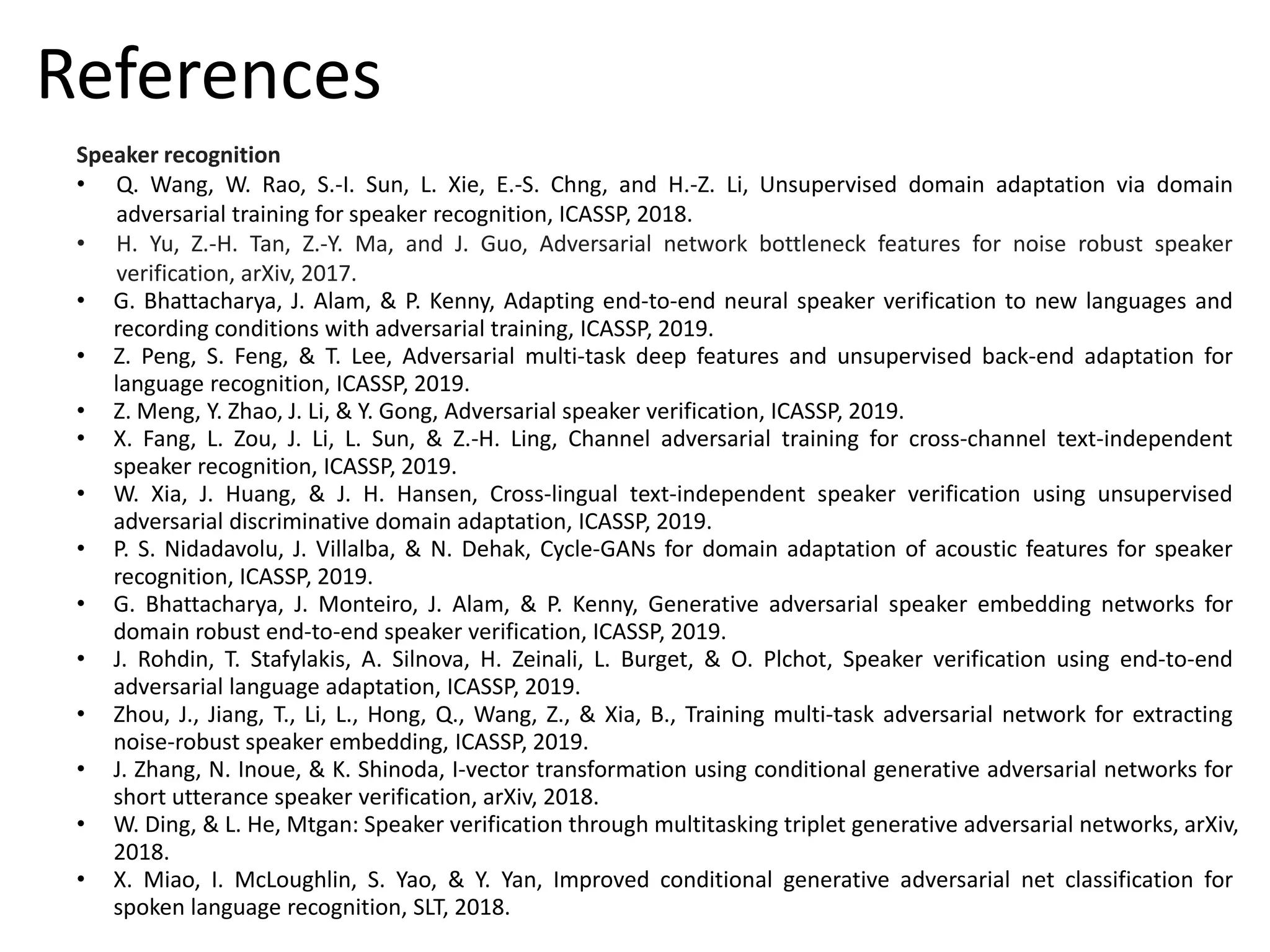 Speaker recognition
• Q. Wang, W. Rao, S.-I. Sun, L. Xie, E.-S. Chng, and H.-Z. Li, Unsupervised domain adaptation via domain
adversarial training for speaker recognition, ICASSP, 2018.
• H. Yu, Z.-H. Tan, Z.-Y. Ma, and J. Guo, Adversarial network bottleneck features for noise robust speaker
verification, arXiv, 2017.
• G. Bhattacharya, J. Alam, & P. Kenny, Adapting end-to-end neural speaker verification to new languages and
recording conditions with adversarial training, ICASSP, 2019.
• Z. Peng, S. Feng, & T. Lee, Adversarial multi-task deep features and unsupervised back-end adaptation for
language recognition, ICASSP, 2019.
• Z. Meng, Y. Zhao, J. Li, & Y. Gong, Adversarial speaker verification, ICASSP, 2019.
• X. Fang, L. Zou, J. Li, L. Sun, & Z.-H. Ling, Channel adversarial training for cross-channel text-independent
speaker recognition, ICASSP, 2019.
• W. Xia, J. Huang, & J. H. Hansen, Cross-lingual text-independent speaker verification using unsupervised
adversarial discriminative domain adaptation, ICASSP, 2019.
• P. S. Nidadavolu, J. Villalba, & N. Dehak, Cycle-GANs for domain adaptation of acoustic features for speaker
recognition, ICASSP, 2019.
• G. Bhattacharya, J. Monteiro, J. Alam, & P. Kenny, Generative adversarial speaker embedding networks for
domain robust end-to-end speaker verification, ICASSP, 2019.
• J. Rohdin, T. Stafylakis, A. Silnova, H. Zeinali, L. Burget, & O. Plchot, Speaker verification using end-to-end
adversarial language adaptation, ICASSP, 2019.
• Zhou, J., Jiang, T., Li, L., Hong, Q., Wang, Z., & Xia, B., Training multi-task adversarial network for extracting
noise-robust speaker embedding, ICASSP, 2019.
• J. Zhang, N. Inoue, & K. Shinoda, I-vector transformation using conditional generative adversarial networks for
short utterance speaker verification, arXiv, 2018.
• W. Ding, & L. He, Mtgan: Speaker verification through multitasking triplet generative adversarial networks, arXiv,
2018.
• X. Miao, I. McLoughlin, S. Yao, & Y. Yan, Improved conditional generative adversarial net classification for
spoken language recognition, SLT, 2018.
References
 