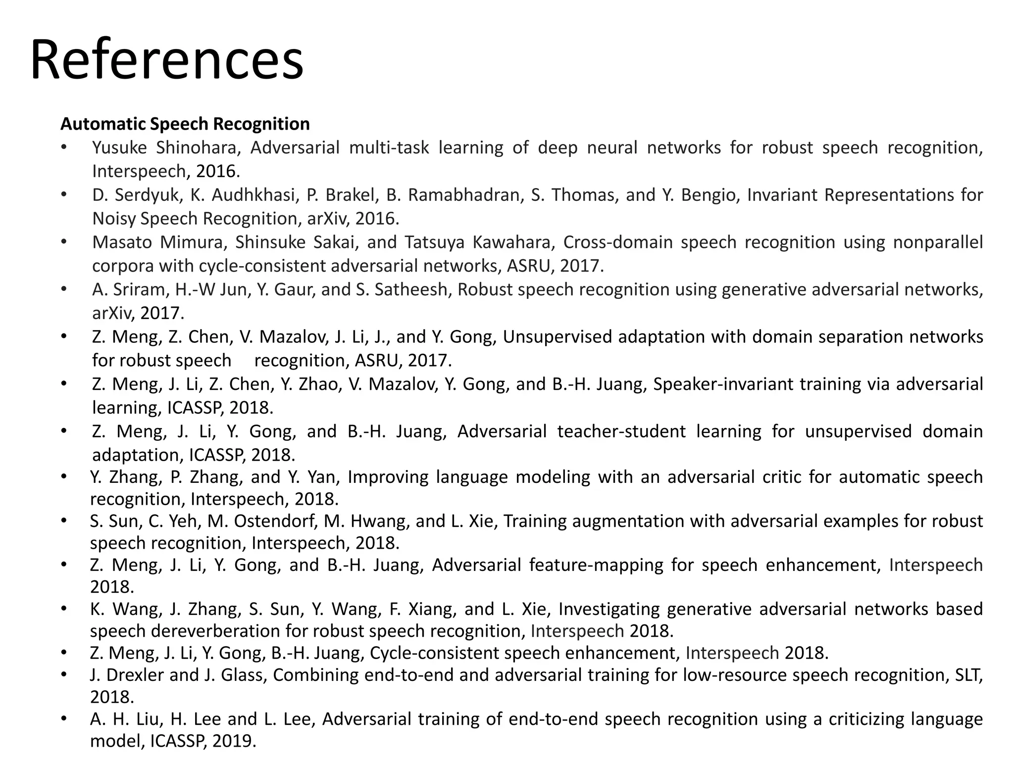 Automatic Speech Recognition
• Yusuke Shinohara, Adversarial multi-task learning of deep neural networks for robust speech recognition,
Interspeech, 2016.
• D. Serdyuk, K. Audhkhasi, P. Brakel, B. Ramabhadran, S. Thomas, and Y. Bengio, Invariant Representations for
Noisy Speech Recognition, arXiv, 2016.
• Masato Mimura, Shinsuke Sakai, and Tatsuya Kawahara, Cross-domain speech recognition using nonparallel
corpora with cycle-consistent adversarial networks, ASRU, 2017.
• A. Sriram, H.-W Jun, Y. Gaur, and S. Satheesh, Robust speech recognition using generative adversarial networks,
arXiv, 2017.
• Z. Meng, Z. Chen, V. Mazalov, J. Li, J., and Y. Gong, Unsupervised adaptation with domain separation networks
for robust speech recognition, ASRU, 2017.
• Z. Meng, J. Li, Z. Chen, Y. Zhao, V. Mazalov, Y. Gong, and B.-H. Juang, Speaker-invariant training via adversarial
learning, ICASSP, 2018.
• Z. Meng, J. Li, Y. Gong, and B.-H. Juang, Adversarial teacher-student learning for unsupervised domain
adaptation, ICASSP, 2018.
• Y. Zhang, P. Zhang, and Y. Yan, Improving language modeling with an adversarial critic for automatic speech
recognition, Interspeech, 2018.
• S. Sun, C. Yeh, M. Ostendorf, M. Hwang, and L. Xie, Training augmentation with adversarial examples for robust
speech recognition, Interspeech, 2018.
• Z. Meng, J. Li, Y. Gong, and B.-H. Juang, Adversarial feature-mapping for speech enhancement, Interspeech
2018.
• K. Wang, J. Zhang, S. Sun, Y. Wang, F. Xiang, and L. Xie, Investigating generative adversarial networks based
speech dereverberation for robust speech recognition, Interspeech 2018.
• Z. Meng, J. Li, Y. Gong, B.-H. Juang, Cycle-consistent speech enhancement, Interspeech 2018.
• J. Drexler and J. Glass, Combining end-to-end and adversarial training for low-resource speech recognition, SLT,
2018.
• A. H. Liu, H. Lee and L. Lee, Adversarial training of end-to-end speech recognition using a criticizing language
model, ICASSP, 2019.
References
 