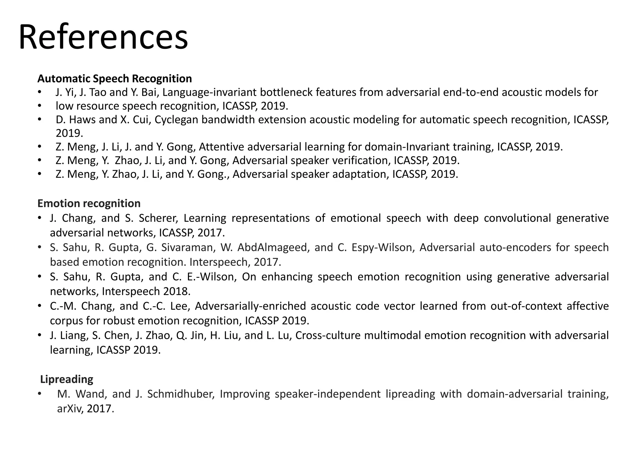 Automatic Speech Recognition
• J. Yi, J. Tao and Y. Bai, Language-invariant bottleneck features from adversarial end-to-end acoustic models for
• low resource speech recognition, ICASSP, 2019.
• D. Haws and X. Cui, Cyclegan bandwidth extension acoustic modeling for automatic speech recognition, ICASSP,
2019.
• Z. Meng, J. Li, J. and Y. Gong, Attentive adversarial learning for domain-Invariant training, ICASSP, 2019.
• Z. Meng, Y. Zhao, J. Li, and Y. Gong, Adversarial speaker verification, ICASSP, 2019.
• Z. Meng, Y. Zhao, J. Li, and Y. Gong., Adversarial speaker adaptation, ICASSP, 2019.
Emotion recognition
• J. Chang, and S. Scherer, Learning representations of emotional speech with deep convolutional generative
adversarial networks, ICASSP, 2017.
• S. Sahu, R. Gupta, G. Sivaraman, W. AbdAlmageed, and C. Espy-Wilson, Adversarial auto-encoders for speech
based emotion recognition. Interspeech, 2017.
• S. Sahu, R. Gupta, and C. E.-Wilson, On enhancing speech emotion recognition using generative adversarial
networks, Interspeech 2018.
• C.-M. Chang, and C.-C. Lee, Adversarially-enriched acoustic code vector learned from out-of-context affective
corpus for robust emotion recognition, ICASSP 2019.
• J. Liang, S. Chen, J. Zhao, Q. Jin, H. Liu, and L. Lu, Cross-culture multimodal emotion recognition with adversarial
learning, ICASSP 2019.
Lipreading
• M. Wand, and J. Schmidhuber, Improving speaker-independent lipreading with domain-adversarial training,
arXiv, 2017.
References
 