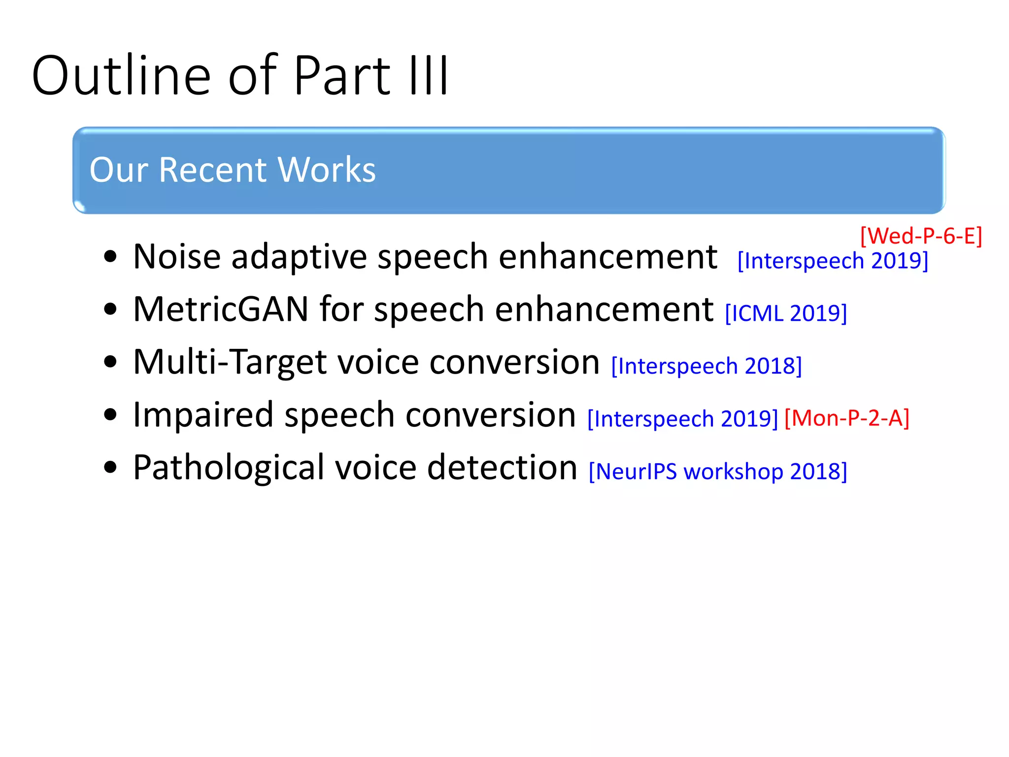 Outline of Part III
Our Recent Works
• Noise adaptive speech enhancement [Interspeech 2019]
• MetricGAN for speech enhancement [ICML 2019]
• Multi-Target voice conversion [Interspeech 2018]
• Impaired speech conversion [Interspeech 2019]
• Pathological voice detection [NeurIPS workshop 2018]
[Mon-P-2-A]
[Wed-P-6-E]
 