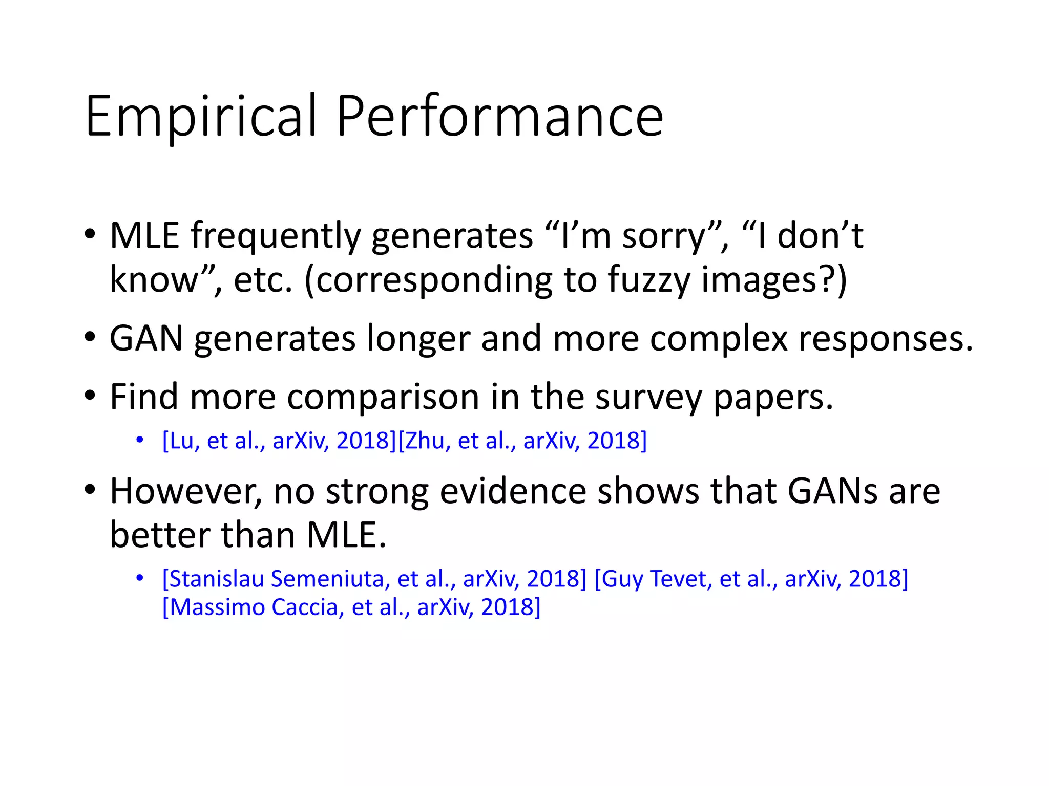 Empirical Performance
• MLE frequently generates “I’m sorry”, “I don’t
know”, etc. (corresponding to fuzzy images?)
• GAN generates longer and more complex responses.
• Find more comparison in the survey papers.
• [Lu, et al., arXiv, 2018][Zhu, et al., arXiv, 2018]
• However, no strong evidence shows that GANs are
better than MLE.
• [Stanislau Semeniuta, et al., arXiv, 2018] [Guy Tevet, et al., arXiv, 2018]
[Massimo Caccia, et al., arXiv, 2018]
 