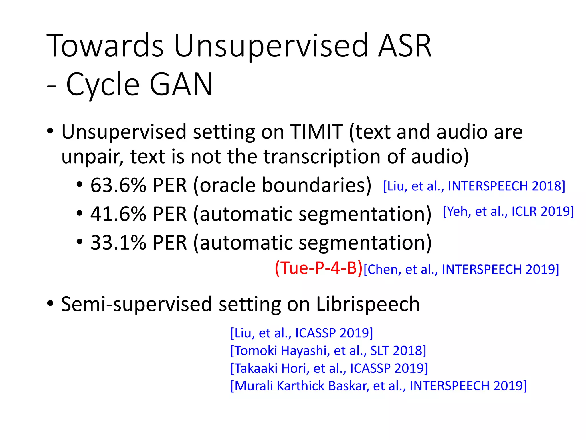 Towards Unsupervised ASR
- Cycle GAN
• Unsupervised setting on TIMIT (text and audio are
unpair, text is not the transcription of audio)
• 63.6% PER (oracle boundaries)
• 41.6% PER (automatic segmentation)
• 33.1% PER (automatic segmentation)
• Semi-supervised setting on Librispeech
[Liu, et al., INTERSPEECH 2018]
[Yeh, et al., ICLR 2019]
(Tue-P-4-B)[Chen, et al., INTERSPEECH 2019]
[Liu, et al., ICASSP 2019]
[Tomoki Hayashi, et al., SLT 2018]
[Takaaki Hori, et al., ICASSP 2019]
[Murali Karthick Baskar, et al., INTERSPEECH 2019]
 