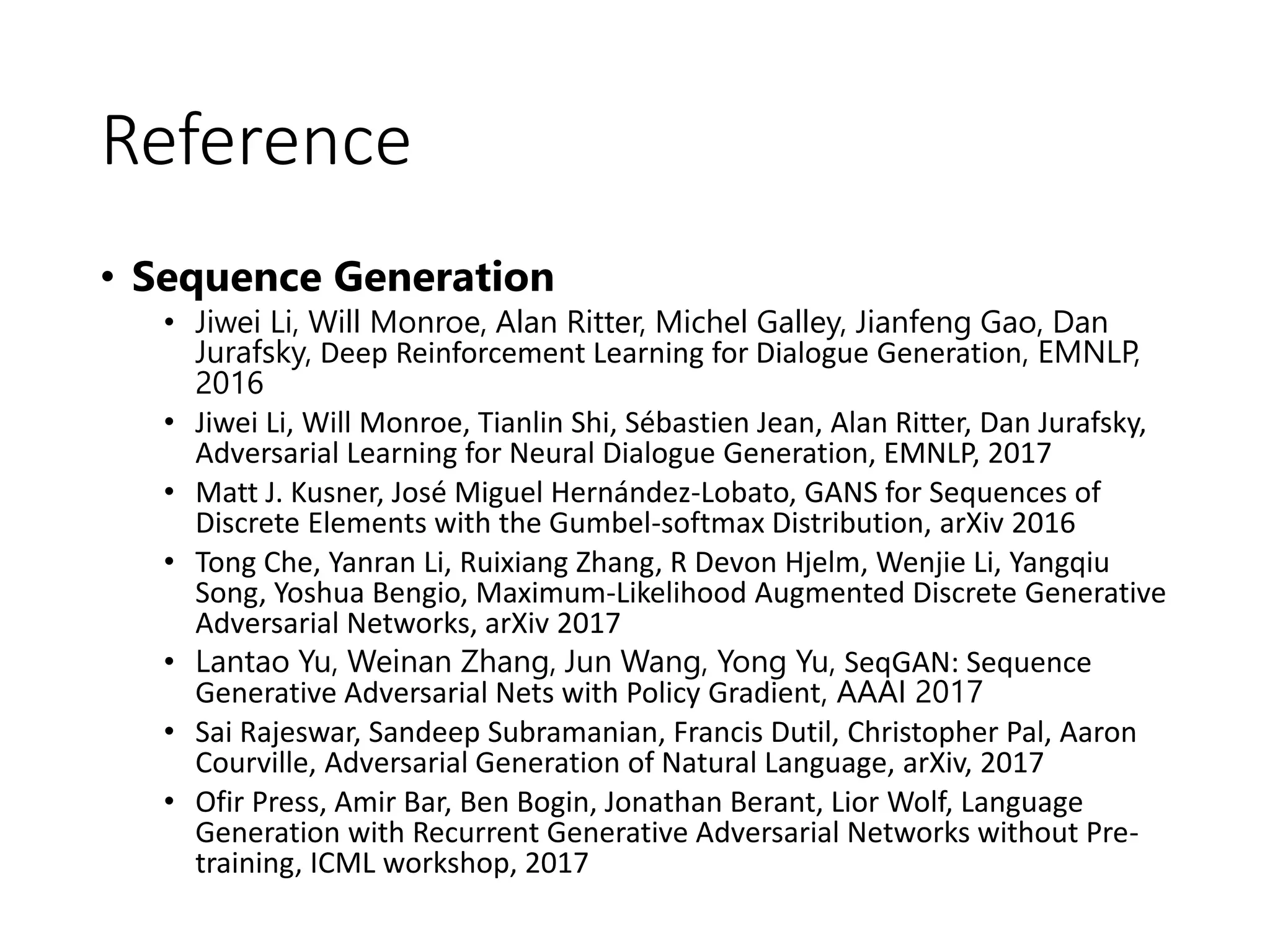 Reference
• Sequence Generation
• Jiwei Li, Will Monroe, Alan Ritter, Michel Galley, Jianfeng Gao, Dan
Jurafsky, Deep Reinforcement Learning for Dialogue Generation, EMNLP,
2016
• Jiwei Li, Will Monroe, Tianlin Shi, Sébastien Jean, Alan Ritter, Dan Jurafsky,
Adversarial Learning for Neural Dialogue Generation, EMNLP, 2017
• Matt J. Kusner, José Miguel Hernández-Lobato, GANS for Sequences of
Discrete Elements with the Gumbel-softmax Distribution, arXiv 2016
• Tong Che, Yanran Li, Ruixiang Zhang, R Devon Hjelm, Wenjie Li, Yangqiu
Song, Yoshua Bengio, Maximum-Likelihood Augmented Discrete Generative
Adversarial Networks, arXiv 2017
• Lantao Yu, Weinan Zhang, Jun Wang, Yong Yu, SeqGAN: Sequence
Generative Adversarial Nets with Policy Gradient, AAAI 2017
• Sai Rajeswar, Sandeep Subramanian, Francis Dutil, Christopher Pal, Aaron
Courville, Adversarial Generation of Natural Language, arXiv, 2017
• Ofir Press, Amir Bar, Ben Bogin, Jonathan Berant, Lior Wolf, Language
Generation with Recurrent Generative Adversarial Networks without Pre-
training, ICML workshop, 2017
 