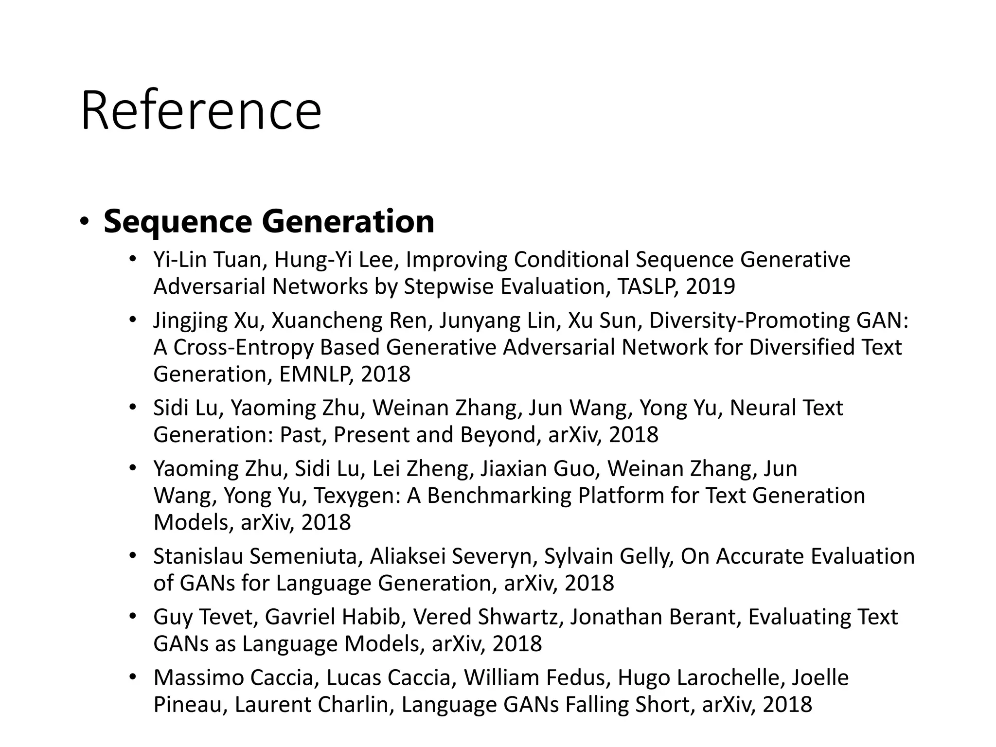Reference
• Sequence Generation
• Yi-Lin Tuan, Hung-Yi Lee, Improving Conditional Sequence Generative
Adversarial Networks by Stepwise Evaluation, TASLP, 2019
• Jingjing Xu, Xuancheng Ren, Junyang Lin, Xu Sun, Diversity-Promoting GAN:
A Cross-Entropy Based Generative Adversarial Network for Diversified Text
Generation, EMNLP, 2018
• Sidi Lu, Yaoming Zhu, Weinan Zhang, Jun Wang, Yong Yu, Neural Text
Generation: Past, Present and Beyond, arXiv, 2018
• Yaoming Zhu, Sidi Lu, Lei Zheng, Jiaxian Guo, Weinan Zhang, Jun
Wang, Yong Yu, Texygen: A Benchmarking Platform for Text Generation
Models, arXiv, 2018
• Stanislau Semeniuta, Aliaksei Severyn, Sylvain Gelly, On Accurate Evaluation
of GANs for Language Generation, arXiv, 2018
• Guy Tevet, Gavriel Habib, Vered Shwartz, Jonathan Berant, Evaluating Text
GANs as Language Models, arXiv, 2018
• Massimo Caccia, Lucas Caccia, William Fedus, Hugo Larochelle, Joelle
Pineau, Laurent Charlin, Language GANs Falling Short, arXiv, 2018
 