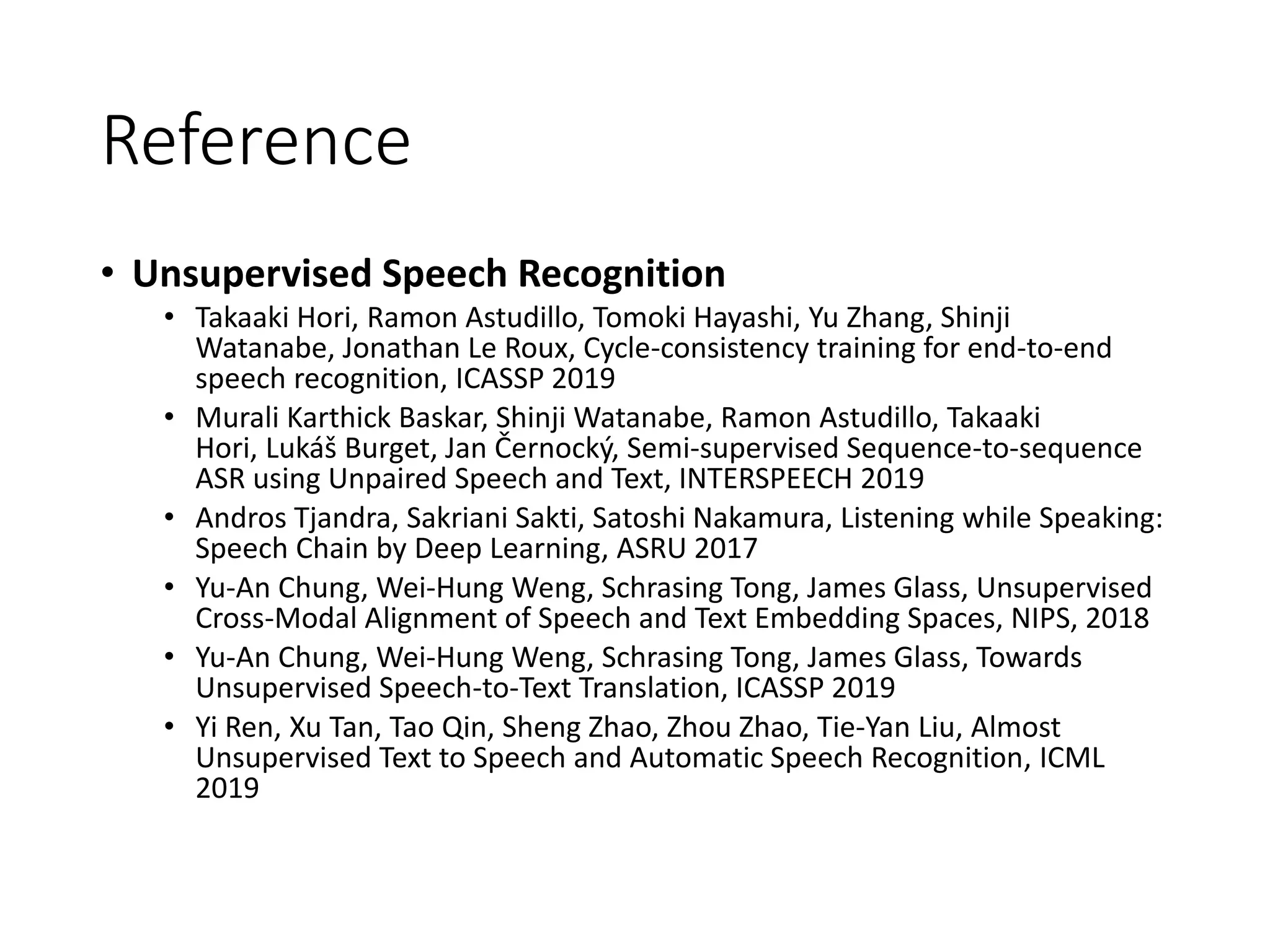 Reference
• Unsupervised Speech Recognition
• Takaaki Hori, Ramon Astudillo, Tomoki Hayashi, Yu Zhang, Shinji
Watanabe, Jonathan Le Roux, Cycle-consistency training for end-to-end
speech recognition, ICASSP 2019
• Murali Karthick Baskar, Shinji Watanabe, Ramon Astudillo, Takaaki
Hori, Lukáš Burget, Jan Černocký, Semi-supervised Sequence-to-sequence
ASR using Unpaired Speech and Text, INTERSPEECH 2019
• Andros Tjandra, Sakriani Sakti, Satoshi Nakamura, Listening while Speaking:
Speech Chain by Deep Learning, ASRU 2017
• Yu-An Chung, Wei-Hung Weng, Schrasing Tong, James Glass, Unsupervised
Cross-Modal Alignment of Speech and Text Embedding Spaces, NIPS, 2018
• Yu-An Chung, Wei-Hung Weng, Schrasing Tong, James Glass, Towards
Unsupervised Speech-to-Text Translation, ICASSP 2019
• Yi Ren, Xu Tan, Tao Qin, Sheng Zhao, Zhou Zhao, Tie-Yan Liu, Almost
Unsupervised Text to Speech and Automatic Speech Recognition, ICML
2019
 