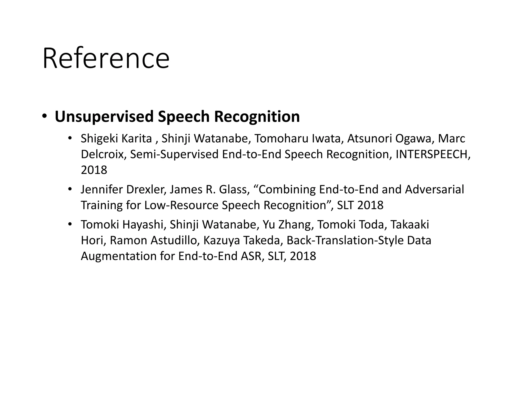 Reference
• Unsupervised Speech Recognition
• Shigeki Karita , Shinji Watanabe, Tomoharu Iwata, Atsunori Ogawa, Marc
Delcroix, Semi-Supervised End-to-End Speech Recognition, INTERSPEECH,
2018
• Jennifer Drexler, James R. Glass, “Combining End-to-End and Adversarial
Training for Low-Resource Speech Recognition”, SLT 2018
• Tomoki Hayashi, Shinji Watanabe, Yu Zhang, Tomoki Toda, Takaaki
Hori, Ramon Astudillo, Kazuya Takeda, Back-Translation-Style Data
Augmentation for End-to-End ASR, SLT, 2018
 