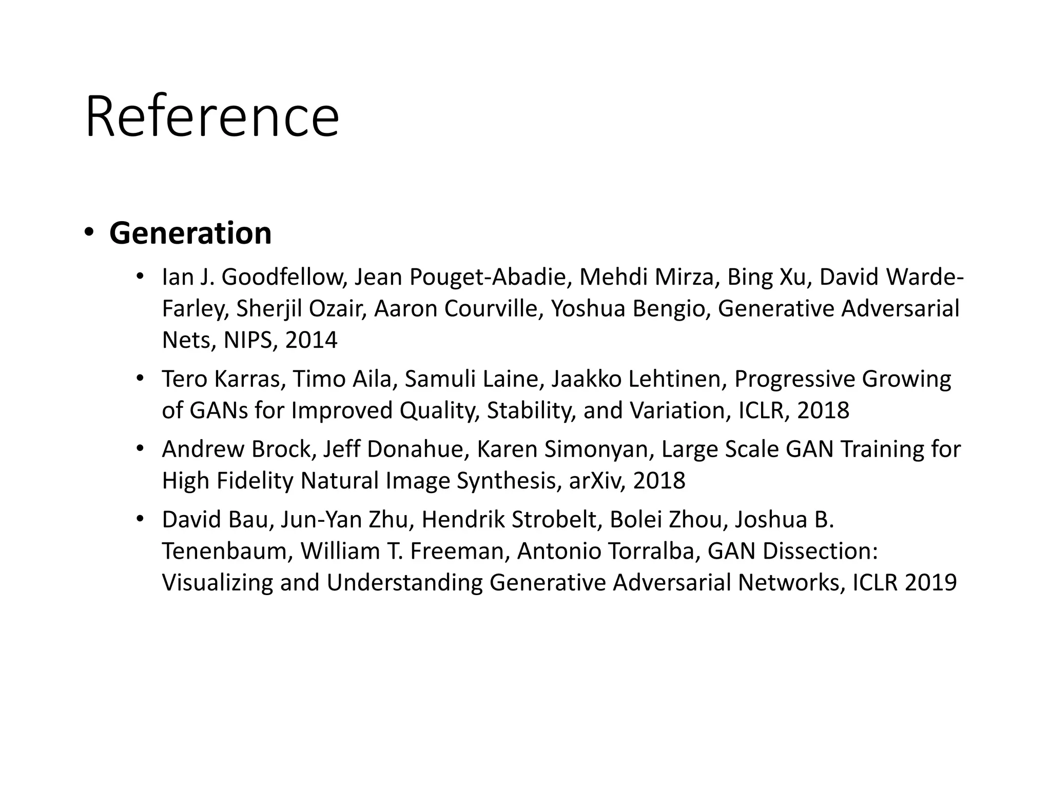 Reference
• Generation
• Ian J. Goodfellow, Jean Pouget-Abadie, Mehdi Mirza, Bing Xu, David Warde-
Farley, Sherjil Ozair, Aaron Courville, Yoshua Bengio, Generative Adversarial
Nets, NIPS, 2014
• Tero Karras, Timo Aila, Samuli Laine, Jaakko Lehtinen, Progressive Growing
of GANs for Improved Quality, Stability, and Variation, ICLR, 2018
• Andrew Brock, Jeff Donahue, Karen Simonyan, Large Scale GAN Training for
High Fidelity Natural Image Synthesis, arXiv, 2018
• David Bau, Jun-Yan Zhu, Hendrik Strobelt, Bolei Zhou, Joshua B.
Tenenbaum, William T. Freeman, Antonio Torralba, GAN Dissection:
Visualizing and Understanding Generative Adversarial Networks, ICLR 2019
 
