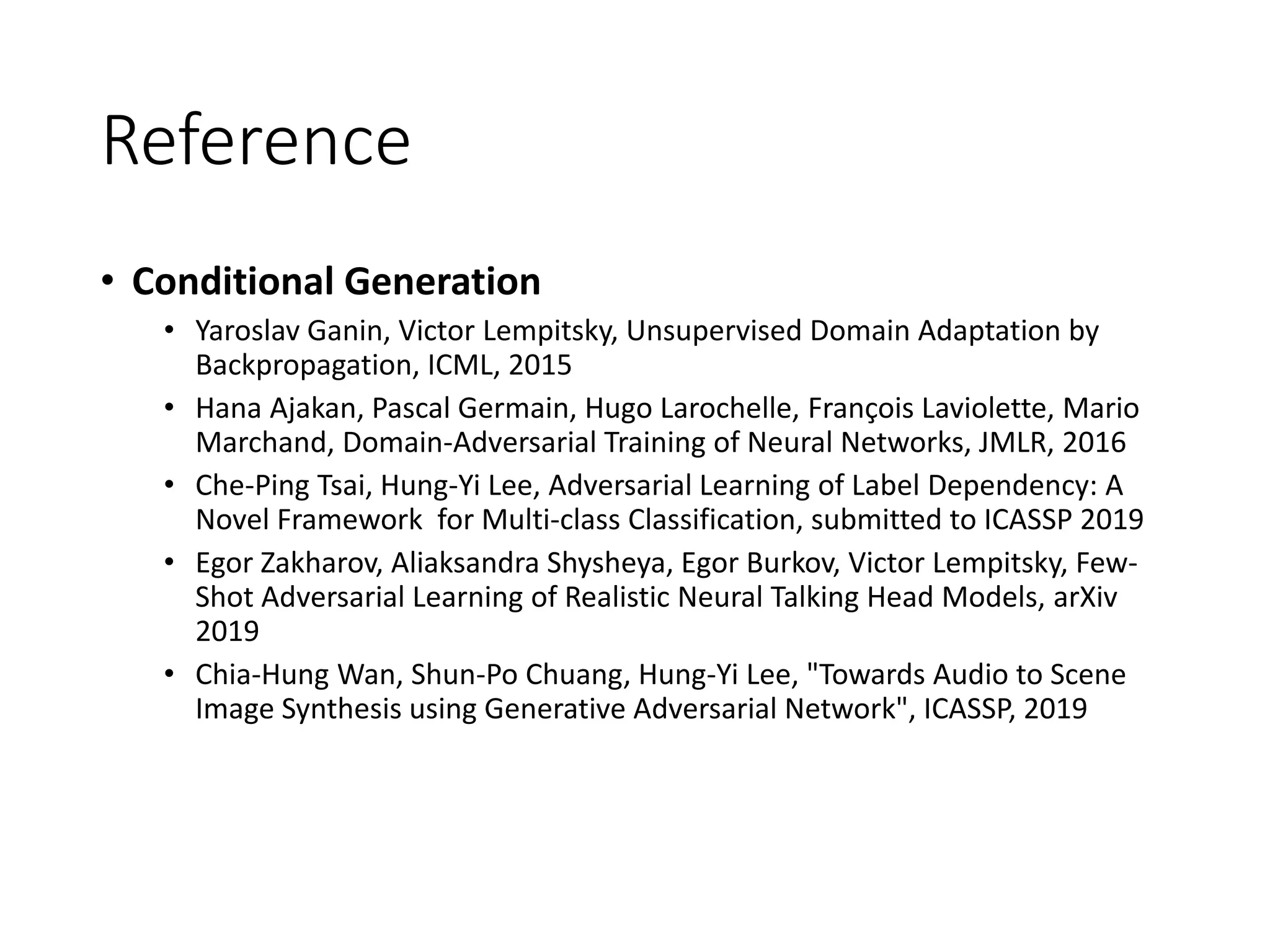 Reference
• Conditional Generation
• Yaroslav Ganin, Victor Lempitsky, Unsupervised Domain Adaptation by
Backpropagation, ICML, 2015
• Hana Ajakan, Pascal Germain, Hugo Larochelle, François Laviolette, Mario
Marchand, Domain-Adversarial Training of Neural Networks, JMLR, 2016
• Che-Ping Tsai, Hung-Yi Lee, Adversarial Learning of Label Dependency: A
Novel Framework for Multi-class Classification, submitted to ICASSP 2019
• Egor Zakharov, Aliaksandra Shysheya, Egor Burkov, Victor Lempitsky, Few-
Shot Adversarial Learning of Realistic Neural Talking Head Models, arXiv
2019
• Chia-Hung Wan, Shun-Po Chuang, Hung-Yi Lee, "Towards Audio to Scene
Image Synthesis using Generative Adversarial Network", ICASSP, 2019
 