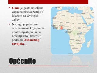 • Gana je gusto naseljena
  zapadnoafrička zemlja s
  izlazom na Gvinejski
  zaljev
• Na jugu je prostrana
  obalna nizina koja prema
  unutrašnjosti prelazi u
  breţuljkasto i brdovito
  područje Ashanskog
  ravnjaka.




Općenito
 