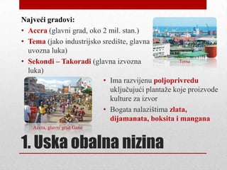 Najveći gradovi:
• Accra (glavni grad, oko 2 mil. stan.)
• Tema (jako industrijsko središte, glavna
  uvozna luka)
• Sekondi – Takoradi (glavna izvozna                Tema
  luka)
                          • Ima razvijenu poljoprivredu
                             uključujući plantaţe koje proizvode
                             kulture za izvor
                          • Bogata nalazištima zlata,
                             dijamanata, boksita i mangana
   Accra, glavni grad Gane


1. Uska obalna nizina
 
