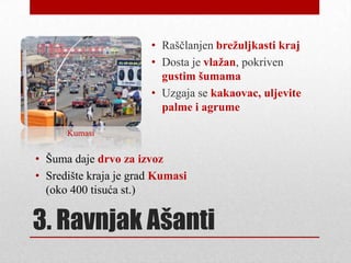 • Raščlanjen brežuljkasti kraj
                       • Dosta je vlažan, pokriven
                         gustim šumama
                       • Uzgaja se kakaovac, uljevite
                         palme i agrume

      Kumasi


• Šuma daje drvo za izvoz
• Središte kraja je grad Kumasi
  (oko 400 tisuća st.)


3. Ravnjak Ašanti
 