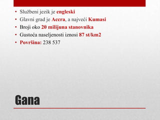 •   Sluţbeni jezik je engleski
•   Glavni grad je Accra, a najveći Kumasi
•   Broji oko 20 milijuna stanovnika
•   Gustoća naseljenosti iznosi 87 st/km2
•   Površina: 238 537




Gana
 