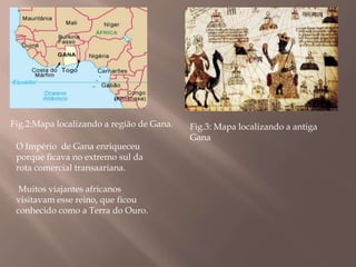 Fig.2:Mapa localizando a região de Gana.   Fig.3: Mapa localizando a antiga
                                           Gana
 O Império de Gana enriqueceu
 porque ficava no extremo sul da
 rota comercial transaariana.

  Muitos viajantes africanos
 visitavam esse reino, que ficou
 conhecido como a Terra do Ouro.
 