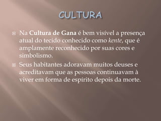    Na Cultura de Gana é bem visível a presença
    atual do tecido conhecido como kente, que é
    amplamente reconhecido por suas cores e
    simbolismo.
   Seus habitantes adoravam muitos deuses e
    acreditavam que as pessoas continuavam à
    viver em forma de espírito depois da morte.
 