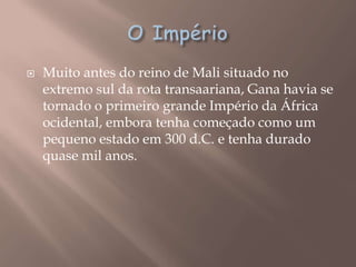    Muito antes do reino de Mali situado no
    extremo sul da rota transaariana, Gana havia se
    tornado o primeiro grande Império da África
    ocidental, embora tenha começado como um
    pequeno estado em 300 d.C. e tenha durado
    quase mil anos.
 