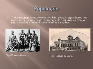   Tinha uma população de cerca de 15 mil pessoas, agricultores, que
     moravam em casas feita de barro enquanto o rei vivia no palácio
     feito de pedras e decorado com pinturas e entalhes.




Fig.4:Povo de Gana.                  Fig.5: Palácio de Gana.
 