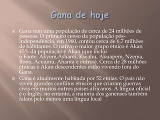    Gana tem uma população de cerca de 24 milhões de
    pessoas. O primeiro censo da população pós-
    independência, em 1960, contou cerca de 6,7 milhões
    de habitantes. O nativo e maior grupo étnico é Akan
    45% da população é Akan (que inclui
    o Fante, Akyem,Ashanti, Kwahu, Akuapem, Nzema,
    Bono, Acuamu, Ahanta e outros). Cerca de 28 milhões
    étnicas e Akan descendentes estão vivendo fora do
    Gana.
   Gana é atualmente habitada por 52 etnias. O país não
    viveu grandes conflitos étnicos que criaram guerras
    civis em muitos outros países africanos. A língua oficial
    é o Inglês, no entanto, a maioria dos ganenses também
    falam pelo menos uma língua local
 