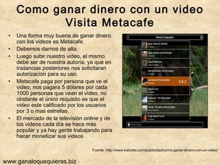 Como ganar dinero con un video Visita Metacafe Una forma muy buena de ganar dinero con los videos es Metacafe. Debemos darnos de alta.  Luego subir nuestro video, el mismo debe ser de nuestra autoría, ya que en instancias posteriores nos solicitaran autorización para su uso.  Metacafe paga por persona que ve el video, nos pagara 5 dólares por cada 1000 personas que vean el video, no obstante el único requisito es que el video este calificado por los usuarios por 3 o mas estrellas. El mercado de la televisión online y de los videos cada día se hace más popular y ya hay gente trabajando para hacer monetizar sus videos Fuente :http://www.kabytes.com/publicidad/como-ganar-dinero-con-un-video/ www.ganaloquequieras.biz 