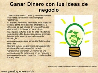 Ganar Dinero con tus ideas de negocio Tyler Dikman tiene 23 años y ya vende millones de dólares por internet con su empresa Cooltronics. El empezó venidendo limonadas en la puerta de su casa como muchos niños americanos, la diferencia es que empleó diversas estrategias de marketing, inclusive en esos inicios. Su empresa la fundó a los 17 años y ha tenido un éxito increíble. En que consiste su empresa, básicamente asesora sobre el uso de la tecnología. Algunos consejos para ser un triunfador en los negocios: Siempre cumplir tus promesas, jamás prometer al cliente algo que no puedas cumplir. Conseguirse un mentor. Un mentor es una persona con más experiencia en los negocios y que nos pueda guíar o absolver consultas sobre los negocios.  Fuente :http://www.ganaloquequieras.biz/temasinteres.php?ide=80 www.ganaloquequieras.biz 