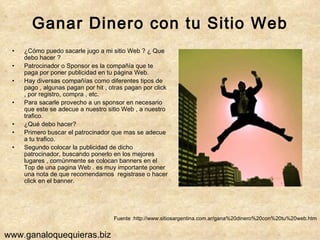Ganar Dinero con tu Sitio Web ¿Cómo puedo sacarle jugo a mi sitio Web ? ¿ Que debo hacer ?  Patrocinador o Sponsor es la compañía que te paga por poner publicidad en tu página Web. Hay diversas compañías como diferentes tipos de pago , algunas pagan por hit , otras pagan por click , por registro, compra , etc.  Para sacarle provecho a un sponsor en necesario que este se adecue a nuestro sitio Web , a nuestro trafico. ¿Qué debo hacer? Primero buscar el patrocinador que mas se adecue a tu trafico. Segundo colocar la publicidad de dicho patrocinador, buscando ponerlo en los mejores lugares , comúnmente se colocan banners en el Top de una pagina Web . es muy importante poner una nota de que recomendamos  registrase o hacer click en el banner. Fuente :http://www.sitiosargentina.com.ar/gana%20dinero%20con%20tu%20web.htm www.ganaloquequieras.biz 