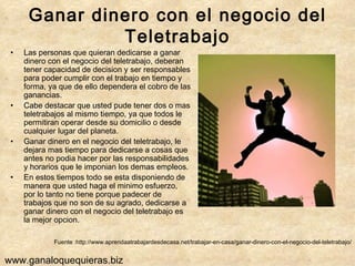 Ganar dinero con el negocio del Teletrabajo Las personas que quieran dedicarse a ganar dinero con el negocio del teletrabajo, deberan tener capacidad de decision y ser responsables para poder cumplir con el trabajo en tiempo y forma, ya que de ello dependera el cobro de las ganancias. Cabe destacar que usted pude tener dos o mas teletrabajos al mismo tiempo, ya que todos le permitiran operar desde su domicilio o desde cualquier lugar del planeta. Ganar dinero en el negocio del teletrabajo, le dejara mas tiempo para dedicarse a cosas que antes no podia hacer por las responsabilidades y horarios que le imponian los demas empleos. En estos tiempos todo se esta disponiendo de manera que usted haga el minimo esfuerzo, por lo tanto no tiene porque padecer de trabajos que no son de su agrado, dedicarse a ganar dinero con el negocio del teletrabajo es la mejor opcion. Fuente :http://www.aprendaatrabajardesdecasa.net/trabajar-en-casa/ganar-dinero-con-el-negocio-del-teletrabajo/ www.ganaloquequieras.biz 