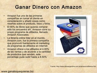 Ganar Dinero con Amazon Amazon fue una de las primeras compañías en tomar al cliente en consideración y añadir cosas como reseñas sobre el producto, fotos y foros. El 80% de libros que quieres comprar sólo los encuentra ahí. Amazon corre su propio programa de afiliados, llamado Amazon Associates. La librería online líder en el mundo, Amazon.com, fue la primera compañía que promovió fuertemente el marketing de programas de afiliados en Internet.  Amazon ofrece a los afiliados el 4.00%  de las ventas y de acuerdo a la cantidad de productos que vendan, este porcentaje pude subir hasta a 8.50% Fuente :http://www.sitiosargentina.com.ar/amazon/afiliados.htm www.ganaloquequieras.biz 
