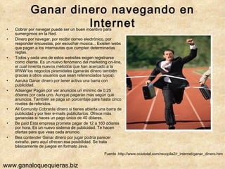 Ganar dinero navegando en Internet Cobrar por navegar puede ser un buen incentivo para sumergirnos en la Red. Dinero por navegar, por recibir correo electrónico, por responder encuestas, por escuchar música... Existen webs que pagan a los internautas que cumplen determinadas reglas.  Todos y cada uno de estos websites exigen registrarse como cliente. Es un nuevo fenómeno del marketing on-line, el cual inventa nuevos métodos que han acercado a la WWW los negocios piramidales (ganarás dinero también gracias a otros usuarios que sean referenciados tuyos).  Aaruka Ganar dinero por tener activa una barra con publicidad.  Adsenger Pagan por ver anuncios un mínimo de 0.25 dólares por cada uno. Aunque pagarán más según qué anuncios. También se paga un porcentaje para hasta cinco niveles de referidos.  All Comunity Cobrarás dinero si tienes abierta una barra de publicidad y por leer e-mails publicitarios. Ofrece más ganancias si haces un pago único de 40 dólares.  Be paid Esta empresa promete pagar de 12 a 160 dólares por hora. Es un nuevo sistema de publicidad. Te hacen ofertas para que veas cada anuncio.  Bea contender Ganar dinero por jugar podría parecer extraño, pero aquí ofrecen esa posibilidad. Se trata básicamente de juegos en formato Java. Fuente :http://www.ociototal.com/recopila2/r_internet/ganar_dinero.htm www.ganaloquequieras.biz 