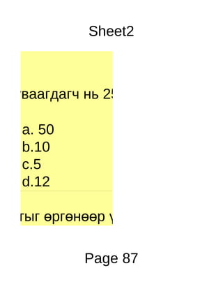 Sheet2



Хуваагдагч нь 250 хуваагч нь 50

  a. 50
  b.10
  c.5
  d.12

Уртыг өргөнөөр үржүүлэхэд юу га

           Page 87
 
