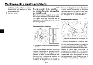 Mantenimiento y ajustes periódicos
6-18
6
(a). Para que la luz de freno se encien-
da más tarde, gire la tuerca de ajuste
en la dirección (b).
3. Monte el panel.
SAU22382
Comprobación de las pastillas
de freno delantero y las zapatas
de freno trasero
Debe comprobar el desgaste de las pasti-
llas de freno delantero y las pastillas de fre-
no trasero según los intervalos que se
especifican en el cuadro de mantenimiento
periódico y engrase.
SAU22432
Pastillas de freno delantero
Cada pastilla de freno delantero dispone de
ranuras indicadoras de desgaste que le
permiten comprobar el desgaste de las
pastillas de freno sin necesidad de des-
montarlo. Para comprobar el desgaste de
la pastilla de freno, observe las ranuras in-
dicadoras de desgaste. Si una pastilla de
freno se ha desgastado hasta el punto en
que las ranuras indicadoras de desgaste
han desaparecido casi por completo, soli-
cite a un concesionario Yamaha que cam-
bie el conjunto de las pastillas de freno.
SAU22541
Zapatas de freno trasero
El freno trasero dispone de un indicador de
desgaste que le permite comprobar el des-
gaste de las zapatas sin necesidad de des-
montar el freno. Para comprobar el
desgaste de las zapatas de freno, observe
la posición del indicador de desgaste mien-
tras aplica el freno. Si una zapata de freno
se ha desgastado hasta el punto en que el
indicador de desgaste llega a la línea del lí-
1. Ranura indicadora de desgaste de la pastilla
de freno
1
1 1. Línea límite de desgaste de la zapata de fre-
no
2. Indicador de desgaste de la zapata de freno
2
1
U40BSLS0.book Page 18 Friday, July 29, 2016 4:59 PM
 