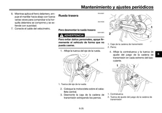 Mantenimiento y ajustes periódicos
6-35
6
6. Mientras aplica el freno delantero, em-
puje el manillar hacia abajo con fuerza
varias veces para comprobar si la hor-
quilla delantera se comprime y se ex-
tiende con suavidad.
7. Conecte el cable del velocímetro.
SAU25081
Rueda trasera
SAU76260
Para desmontar la rueda trasera
ADVERTENCIA
SWA10822
Para evitar daños personales, apoye fir-
memente el vehículo de forma que no
pueda caerse.
1. Afloje la tuerca del eje de la rueda.
2. Coloque la motocicleta sobre el caba-
llete central.
3. Desmonte la caja de la cadena de
transmisión extrayendo los pernos.
4. Afloje la contratuerca y la tuerca de
ajuste del juego de la cadena de
transmisión en cada extremo del bas-
culante.
1. Tuerca del eje de la rueda
1
1. Caja de la cadena de transmisión
2. Perno
1. Contratuerca
2. Tuerca de ajuste del juego de la cadena de
transmisión
1
2
2
1 2
U40BSLS0.book Page 35 Friday, July 29, 2016 4:59 PM
 