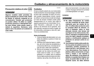 Cuidados y almacenamiento de la motocicleta
7-1
7
SAU37834
Precaución relativa al color mate
ATENCIÓN
SCA15193
Algunos modelos están provistos de
piezas acabadas en colores mate. Antes
de limpiar el vehículo, pregunte en un
concesionario Yamaha qué productos
se pueden utilizar. Si utiliza un cepillo,
productos químicos o detergentes fuer-
tes para limpiar estas piezas rayará o
dañará la superficie. Asimismo, evite
aplicar cera a las piezas con acabado en
color mate.
SAU26005
Cuidados
Si bien el diseño abierto de una motocicleta
revela el atractivo de la tecnología, también
la hace más vulnerable. El óxido y la corro-
sión pueden desarrollarse incluso cuando
se utilizan componentes de alta tecnología.
Un tubo de escape oxidado puede pasar
desapercibido en un coche, pero afea el
aspecto general de una motocicleta. El cui-
dado frecuente y adecuado no sólo se
ajusta a los términos de la garantía, sino
que además mantiene la buena imagen de
la motocicleta, prolonga su vida útil y opti-
miza sus prestaciones.
Antes de limpiarlo
1. Cubra la salida del silenciador con una
bolsa de plástico cuando el motor se
haya enfriado.
2. Verifique que todas las tapas y cubier-
tas, así como todos los acopladores y
conectores eléctricos, incluidas las ta-
pas de bujía, estén bien apretados.
3. Elimine la suciedad incrustada, como
pueden ser los restos de aceite que-
mado sobre el cárter, con un desen-
grasador y un cepillo, pero no aplique
nunca tales productos sobre los obtu-
radores, las juntas, los piñones, la ca-
dena de transmisión y los ejes de las
ruedas. Enjuague siempre la suciedad
y el desengrasador con agua.
Limpieza
ATENCIÓN
SCA10773
 No utilice limpiadores de ruedas
con alto contenido de ácido, espe-
cialmente para las ruedas de ra-
dios. Si utiliza tales productos para
la suciedad difícil de eliminar, no
deje el limpiador sobre la zona
afectada durante más tiempo del
que figure en las instrucciones. Asi-
mismo, enjuague completamente la
zona con agua, séquela inmediata-
mente y a continuación aplique un
protector en aerosol contra la co-
rrosión.
 Una limpieza inadecuada puede da-
ñar las partes de plástico (como los
carenados, paneles, parabrisas, la
óptica del faro o del indicador, etc.)
y los silenciadores. Para limpiar el
plástico utilice únicamente un trapo
suave y limpio o una esponja y
agua. No obstante, si las piezas de
plástico no quedan bien limpias con
agua, se puede diluir en ella un de-
tergente suave. Se debe eliminar
U40BSLS0.book Page 1 Friday, July 29, 2016 4:59 PM
 