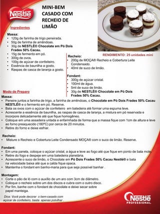 Ingredientes
Modo de Preparo
RENDIMENTO: 25 unidades mini
MINI-BEM
CASADO COM
RECHEIO DE
LIMÃO
Massa:
• 120g de farinha de trigo peneirada.
• 50g de farinha de amêndoas.
• 30g de NESTLÉ® Chocolate em Pó Dois
Frades 50% Cacau.
• 15g de fermento em pó.
• 300g de ovos.
• 100g de açúcar de confeiteiro.
• Essência de baunilha a gosto.
• Raspas de casca de laranja a gosto.
Massa:
• Peneire juntos a farinha de trigo, a farinha de amêndoas, o Chocolate em Pó Dois Frades 50% Cacau
NESTLÉ® e o fermento em pó. Reserve.
• Bata os ovos com o açúcar de confeiteiro em batedeira até formar uma espuma leve.
• Acrescente a essência de baunilha, as raspas de casca de laranja, a mistura em pó reservada e
incorpore delicadamente até que fique homogêneo.
• Coloque em uma assadeira untada e enfarinhada de forma que a massa fique com 1cm de altura e leve
ao forno preaquecido (180ºC) por cerca de 20 minutos.
• Retire do forno e deixe esfriar.
Recheio:
• Misture o Recheio e Cobertura Leite Condensado MOÇA® com o suco de limão. Reserve.
Fondant:
• Em uma panela, coloque o açúcar cristal, a água e leve ao fogo até que fique em ponto de bala mole.
• Retire do fogo e despeje em uma batedeira planetária.
• Acrescente o suco de limão, o Chocolate em Pó Dois Frades 50% Cacau Nestlé® e bata
na velocidade baixa até que a calda fique opaca.
• Mantenha o fondant em banho-maria para que seja possível banhar .
Montagem:
• Corte o pão de ló com o auxílio de um aro com 3cm de diâmetro.
• Coloque o recheio sobre um dos discos e cubra com o outro disco.
• Por fim, banhe com o fondant de chocolate e deixe secar sobre
papel manteiga.
Recheio:
• 200g de MOÇA® Recheio e Cobertura Leite
Condensado.
• 40ml de suco de limão.
Fondant:
• 300g de açúcar cristal.
• 100ml de água.
• 5ml de suco de limão.
• 30g de NESTLÉ® Chocolate em Pó Dois
Frades 50% Cacau.
Dica: Você pode decorar o bem-casado com
açúcar de confeiteiro, basta apenas polvilhar .
 