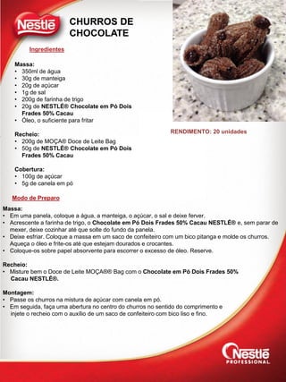 Ingredientes
Modo de Preparo
RENDIMENTO: 20 unidades
CHURROS DE
CHOCOLATE
Massa:
• 350ml de água
• 30g de manteiga
• 20g de açúcar
• 1g de sal
• 200g de farinha de trigo
• 20g de NESTLÉ® Chocolate em Pó Dois
Frades 50% Cacau
• Óleo, o suficiente para fritar
Recheio:
• 200g de MOÇA® Doce de Leite Bag
• 50g de NESTLÉ® Chocolate em Pó Dois
Frades 50% Cacau
Cobertura:
• 100g de açúcar
• 5g de canela em pó
Massa:
• Em uma panela, coloque a água, a manteiga, o açúcar, o sal e deixe ferver.
• Acrescente a farinha de trigo, o Chocolate em Pó Dois Frades 50% Cacau NESTLÉ® e, sem parar de
mexer, deixe cozinhar até que solte do fundo da panela.
• Deixe esfriar. Coloque a massa em um saco de confeiteiro com um bico pitanga e molde os churros.
Aqueça o óleo e frite-os até que estejam dourados e crocantes.
• Coloque-os sobre papel absorvente para escorrer o excesso de óleo. Reserve.
Recheio:
• Misture bem o Doce de Leite MOÇA®® Bag com o Chocolate em Pó Dois Frades 50%
Cacau NESTLÉ®.
Montagem:
• Passe os churros na mistura de açúcar com canela em pó.
• Em seguida, faça uma abertura no centro do churros no sentido do comprimento e
injete o recheio com o auxílio de um saco de confeiteiro com bico liso e fino.
 