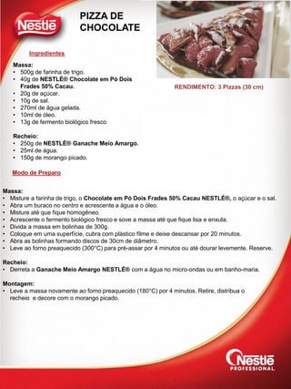 Ingredientes
Modo de Preparo
RENDIMENTO: 3 Pizzas (30 cm)
PIZZA DE
CHOCOLATE
Massa:
• 500g de farinha de trigo.
• 40g de NESTLÉ® Chocolate em Pó Dois
Frades 50% Cacau.
• 20g de açúcar.
• 10g de sal.
• 270ml de água gelada.
• 10ml de óleo.
• 13g de fermento biológico fresco
Recheio:
• 250g de NESTLÉ® Ganache Meio Amargo.
• 25ml de água.
• 150g de morango picado.
Massa:
• Misture a farinha de trigo, o Chocolate em Pó Dois Frades 50% Cacau NESTLÉ®, o açúcar e o sal.
• Abra um buraco no centro e acrescente a água e o óleo.
• Misture até que fique homogêneo.
• Acrescente o fermento biológico fresco e sove a massa até que fique lisa e enxuta.
• Divida a massa em bolinhas de 300g.
• Coloque em uma superfície, cubra com plástico filme e deixe descansar por 20 minutos.
• Abra as bolinhas formando discos de 30cm de diâmetro.
• Leve ao forno preaquecido (300°C) para pré-assar por 4 minutos ou até dourar levemente. Reserve.
Recheio:
• Derreta a Ganache Meio Amargo NESTLÉ® com a água no micro-ondas ou em banho-maria.
Montagem:
• Leve a massa novamente ao forno preaquecido (180°C) por 4 minutos. Retire, distribua o
recheio e decore com o morango picado.
 