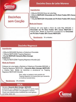 Docinho Doce de Leite Moreno
Ingredientes
Modo de Preparo
• 300g de MOÇA® Doce de Leite Bag
• 300g de NESTLÉ® Chocolate em Pó Dois Frades 50% Cacau
Cobertura:
• 100g de NESTLÉ® Chocolate em Pó Dois Frades 50% Cacau
Coloque em uma tigela o Doce de Leite Bag MOÇA®, o
Chocolate em Pó Dois Frades 50% Cacau NESTLÉ® e
misture bem. Molde os docinhos e envolva-os no Chocolate
em Pó Dois Frades 50% Cacau NESTLÉ®.
DICA:
Derreta a Ganache Meio Amargo NESTLÉ®
juntamente com a água(entre 5% a 10%) em banho-maria
ou micro-ondas para fazer uma glaçagem e reserve.
Ficará uma cobertura lisa e brilhante que você aplicará
em tortas, bolos, etc.
Docinhos
sem Cocção
Ingredientes
• 200g de MOÇA®® Recheio e Cobertura Chocolate
• 100g de NESTLÉ®® Topping Negresco
• 80g de NESTLÉ® Ganache Meio Amargo
Cobertura:
• 100g de NESTLÉ®® Topping Negresco triturado (pó)
Modo de Preparo
Coloque em uma tigela o Recheio e Cobertura Chocolate MOÇA®, o
Topping Negresco NESTLÉ®, o Ganache Meio Amargo NESTLÉ®
e misture bem. Molde os docinhos e envolva-os no Topping
Negresco NESTLÉ® triturado.
Dica: utilize os pedaços mais graúdos de
Topping Negresco na massa para que mantenha
a crocância característica.
Docinho Negresco
Rendimento 35 unidades
Rendimento 24 unidades
 