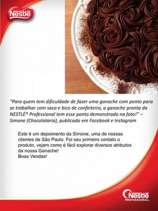 “Para quem tem dificuldade de fazer uma ganache com ponto para
se trabalhar com saco e bico de confeiteiro, a ganache pronta da
NESTLÉ® Professional tem esse ponto demonstrado na foto!” –
Simone (Chocolataria), publicado em Facebook e Instagram
Este é um depoimento da Simone, uma de nossas
clientes de São Paulo. Foi seu primeiro contato o
produto, vejam como é fácil explorar diversos atributos
da nossa Ganache!
Boas Vendas!
 